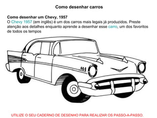 Como desenhar carros Como desenhar um Chevy, 1957 O  Chevy  1957  (em inglês) é um dos carros mais legais já produzidos. Preste atenção aos detalhes enquanto aprende a desenhar esse  carro , um dos favoritos de todos os tempos  UTILIZE O SEU CADERNO DE DESENHO PARA REALIZAR OS PASSO-A-PASSO. 