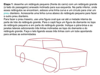 Etapa 1:  desenhe um retângulo pequeno (frente do carro) com um retângulo grande (o lado do passageiro) anexado inclinado para sua esquerda. Na parte inferior, onde esses retângulos se encontram, esboce uma linha curva e um círculo para criar um  pneu  dianteiro. Acrescente uma linha curva abaixo do retângulo pequeno para fazer o outro pneu dianteiro.  Para fazer o pneu traseiro, use uma figura oval que vai até a metade interna da parte de trás do retângulo grande. Para o capô faça um figura de diamante no topo do retângulo pequeno e em parte do retângulo grande. Indique o pára-brisa e as janelas laterais adicionando três linhas inclinadas ao topo do diamante e do retângulo grande. Faça o teto ligando essas três linhas com um tubo apontando para ambas as extremidades  