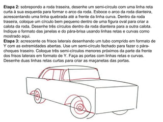 Etapa 2:  sobrepondo a roda traseira, desenhe um semi-círculo com uma linha reta curta à sua esquerda para formar o arco da roda. Esboce o arco da roda dianteira, acrescentando uma linha quebrada até a frente da linha curva. Dentro da roda traseira, coloque um círculo bem pequeno dentro de uma figura oval para criar a calota da roda. Desenhe três círculos dentro da roda dianteira para a outra calota. Indique o formato das janelas e do pára-brisa usando linhas retas e curvas como mostrado aqui. Etapa 3:  acrescente os frisos laterais desenhando um tubo comprido em formato de Y com as extremidades abertas. Use um semi-círculo fechado para fazer o pára-choques traseiro. Coloque três semi-círculos menores próximos da parte da frente dos frisos laterais em formato de Y. Faça as portas com linhas retas e curvas. Desenhe duas linhas retas curtas para criar as maçanetas das portas. 