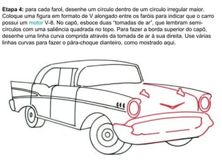 Etapa 4:  para cada farol, desenhe um círculo dentro de um círculo irregular maior. Coloque uma figura em formato de V alongado entre os faróis para indicar que o carro possui um  motor  V-8. No capô, esboce duas “tomadas de ar”, que lembram semi-círculos com uma saliência quadrada no topo. Para fazer a borda superior do capô, desenhe uma linha curva comprida através da tomada de ar à sua direita. Use várias linhas curvas para fazer o pára-choque dianteiro, como mostrado aqui. 