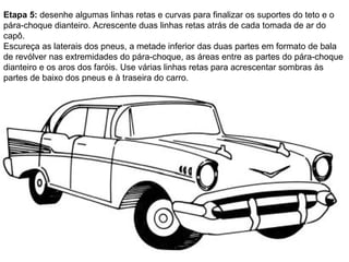 Etapa 5:  desenhe algumas linhas retas e curvas para finalizar os suportes do teto e o pára-choque dianteiro. Acrescente duas linhas retas atrás de cada tomada de ar do capô.  Escureça as laterais dos pneus, a metade inferior das duas partes em formato de bala de revólver nas extremidades do pára-choque, as áreas entre as partes do pára-choque dianteiro e os aros dos faróis. Use várias linhas retas para acrescentar sombras às partes de baixo dos pneus e à traseira do carro.  