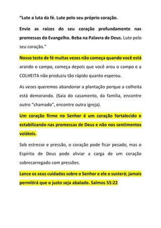 “Lute a luta da fé. Lute pelo seu próprio coração.
Envie as raízes do seu coração profundamente nas
promessas do Evangelho. Beba na Palavra de Deus. Lute pelo
seu coração.”
Nosso teste de fé muitas vezes não começa quando você está
arando o campo, começa depois que você arou o campo e a
COLHEITA não produziu tão rápido quanto esperou.
As vezes queremos abandonar a plantação porque a colheita
está demorando. (Saia do casamento, da família, encontre
outro “chamado”, encontre outra igreja).
Um coração firme no Senhor é um coração fortalecido e
estabilizando nas promessas de Deus e não nos sentimentos
voláteis.
Sob estresse e pressão, o coração pode ficar pesado, mas o
Espírito de Deus pode aliviar a carga de um coração
sobrecarregado com pressões.
Lance os seus cuidados sobre o Senhor e ele o susterá; jamais
permitirá que o justo seja abalado. Salmos 55:22
 