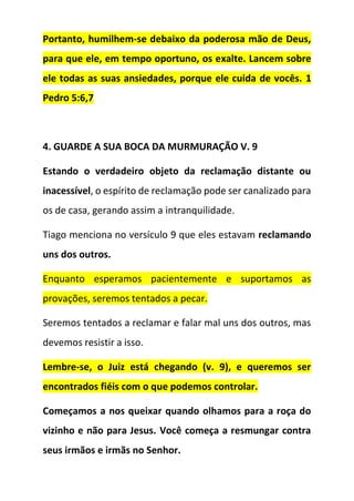 Portanto, humilhem-se debaixo da poderosa mão de Deus,
para que ele, em tempo oportuno, os exalte. Lancem sobre
ele todas as suas ansiedades, porque ele cuida de vocês. 1
Pedro 5:6,7
4. GUARDE A SUA BOCA DA MURMURAÇÃO V. 9
Estando o verdadeiro objeto da reclamação distante ou
inacessível, o espírito de reclamação pode ser canalizado para
os de casa, gerando assim a intranquilidade.
Tiago menciona no versículo 9 que eles estavam reclamando
uns dos outros.
Enquanto esperamos pacientemente e suportamos as
provações, seremos tentados a pecar.
Seremos tentados a reclamar e falar mal uns dos outros, mas
devemos resistir a isso.
Lembre-se, o Juiz está chegando (v. 9), e queremos ser
encontrados fiéis com o que podemos controlar.
Começamos a nos queixar quando olhamos para a roça do
vizinho e não para Jesus. Você começa a resmungar contra
seus irmãos e irmãs no Senhor.
 