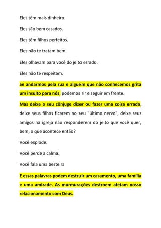 Eles têm mais dinheiro.
Eles são bem casados.
Eles têm filhos perfeitos.
Eles não te tratam bem.
Eles olhavam para você do jeito errado.
Eles não te respeitam.
Se andarmos pela rua e alguém que não conhecemos grita
um insulto para nós, podemos rir e seguir em frente.
Mas deixe o seu cônjuge dizer ou fazer uma coisa errada,
deixe seus filhos ficarem no seu "último nervo", deixe seus
amigos na igreja não responderem do jeito que você quer,
bem, o que acontece então?
Você explode.
Você perde a calma.
Você fala uma besteira
E essas palavras podem destruir um casamento, uma família
e uma amizade. As murmurações destroem afetam nosso
relacionamento com Deus.
 