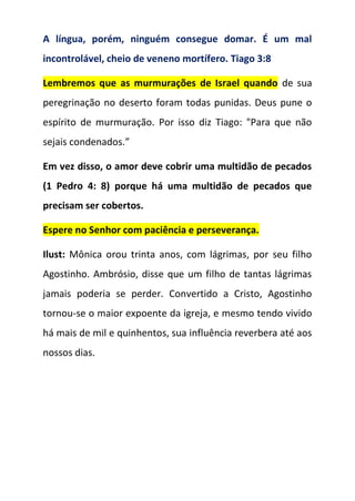 A língua, porém, ninguém consegue domar. É um mal
incontrolável, cheio de veneno mortífero. Tiago 3:8
Lembremos que as murmurações de Israel quando de sua
peregrinação no deserto foram todas punidas. Deus pune o
espírito de murmuração. Por isso diz Tiago: "Para que não
sejais condenados.”
Em vez disso, o amor deve cobrir uma multidão de pecados
(1 Pedro 4: 8) porque há uma multidão de pecados que
precisam ser cobertos.
Espere no Senhor com paciência e perseverança.
Ilust: Mônica orou trinta anos, com lágrimas, por seu filho
Agostinho. Ambrósio, disse que um filho de tantas lágrimas
jamais poderia se perder. Convertido a Cristo, Agostinho
tornou-se o maior expoente da igreja, e mesmo tendo vivido
há mais de mil e quinhentos, sua influência reverbera até aos
nossos dias.
 