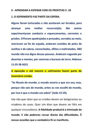 II - APRENDAR A ESPERAR COM OS PROFETAS V. 10
1. O SOFRIMENTO FAZ PARTE DA ESPERA.
Alguns foram torturados e não aceitaram ser livrados, para
alcançar uma melhor ressurreição; 36e outros
experimentaram zombaria e espancamentos, correntes e
prisões. 37Foram apedrejados e provados, serrados ao meio,
morreram ao fio da espada, andaram vestidos de peles de
ovelhas e de cabras, necessitados, aflitos e maltratados. 38O
mundo não era digno dessas pessoas. Andaram vagando por
desertos e montes, por cavernas e buracos da terra. Hebreus
11:35-38 AS21
A oposição e até mesmo o sofrimento fazem parte do
inventário cristão.
"Se fôsseis do mundo, o mundo amaria o que era seu; mas,
porque não sois do mundo, antes eu vos escolhi do mundo,
por isso é que o mundo vos odeia” (João 15:19).
Isto não quer dizer que os cristãos devem ser beligerantes ou
criadores de casos. Quer sim dizer que devem ser fiéis em
qualquer circunstância. A fidelidade produzirá a inimizade do
mundo. E não podemos recuar diante das dificuldades. Ê
nessas ocasiões que a verdadeira fé se manifesta.
 