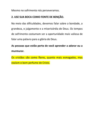 Mesmo no sofrimento nós perseveramos.
2. USE SUA BOCA COMO FONTE DE BENÇÃO.
No meio das dificuldades, devemos falar sobre a bondade, a
grandeza, o julgamento e a misericórdia de Deus. Os tempos
de sofrimento costumam ser a oportunidade mais valiosa de
falar uma palavra para a glória de Deus.
As pessoas que estão perto de você aprender a adorar ou a
murmurar.
Os cristãos são como flores, quanto mais esmagados, mas
exalam o bom perfume de Cristo.
 