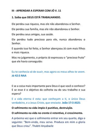III - APRENDAR A ESPERAR COM JÓ V. 11
1. Saiba que DEUS ESTÁ TRABALHANDO.
Ele perdeu sua riqueza, mas ele não abandonou o Senhor.
Ele perdeu sua família, mas ele não abandonou o Senhor.
Ele perdeu seus amigos, sua saúde.
Ele perdeu tudo precioso para ele, nunca abandonou o
Senhor.
E quando isso foi feito, o Senhor abençoou Jó com mais filhos
e mais riqueza.
Mas no julgamento, o próprio Jó expressou o “precioso fruto”
que ele havia conseguido:
Eu te conhecia só de ouvir, mas agora os meus olhos te veem.
Jó 42:5 NAA
E se a coisa mais importante para Deus é que você o conhece?
E se esse é o objetivo da colheita ou do seu trabalho e sua
espera?
E a vida eterna é esta: que conheçam a ti, o único Deus
verdadeiro, e a Jesus Cristo, que enviaste. João 17:3 AS21
O sofrimento na vida ímpio é punitivo, destruição.
O sofrimento na vida no crente é retentivo, é crescimento.
A próxima vez que o sofrimento entrar em seu quarto, diga o
seguinte: “Bem-vindo, meu servo. Produza em mim a gloria
que Deus criou”. Thabiti Anyabwile
 
