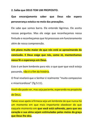 2. Saiba que DEUS TEM UM PROPOSITO.
Que encorajamento saber que Deus não espera
perseverança estoica no meio das provações.
Ele sabe que somos barro. Ele entende lágrimas. Ele aceita
nossas perguntas. Mas ele exige que reconheçamos nossa
finitude e reconheçamos que há processos em funcionamento
além de nossa compreensão.
Um plano muito maior do que nós está se aproximando da
conclusão. E Deus exige que nós, como Jó, mantenhamos
nossa fé e esperança em Deus.
Este é um bom lembrete para nós: o que quer que você esteja
passando, não é o fim da história.
O final revelará que o Senhor é realmente “muito compassivo
e misericordioso” (Tg 5:11).
Você não pode ver, mas seja paciente, esperando no propósito
de Deus.
Talvez esse apelo à firmeza seja um lembrete de que nunca há
um momento em que mais importante obedecer do que
naquele momento em que você está sofrendo, para que seu
coração e sua alma sejam estimulados pelos meios da graça
que Deus lhe deu.
 