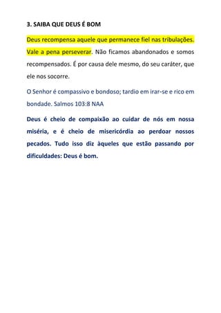 3. SAIBA QUE DEUS É BOM
Deus recompensa aquele que permanece fiel nas tribulações.
Vale a pena perseverar. Não ficamos abandonados e somos
recompensados. É por causa dele mesmo, do seu caráter, que
ele nos socorre.
O Senhor é compassivo e bondoso; tardio em irar‑se e rico em
bondade. Salmos 103:8 NAA
Deus é cheio de compaixão ao cuidar de nós em nossa
miséria, e é cheio de misericórdia ao perdoar nossos
pecados. Tudo isso diz àqueles que estão passando por
dificuldades: Deus é bom.
 