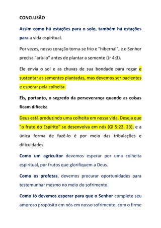 CONCLUSÃO
Assim como há estações para o solo, também há estações
para a vida espiritual.
Por vezes, nosso coração torna-se frio e "hibernal", e o Senhor
precisa "ará-lo" antes de plantar a semente (Jr 4:3).
Ele envia o sol e as chuvas de sua bondade para regar e
sustentar as sementes plantadas, mas devemos ser pacientes
e esperar pela colheita.
Eis, portanto, o segredo da perseverança quando as coisas
ficam difíceis:
Deus está produzindo uma colheita em nossa vida. Deseja que
"o fruto do Espírito" se desenvolva em nós (Gl 5:22, 23), e a
única forma de fazê-lo é por meio das tribulações e
dificuldades.
Como um agricultor devemos esperar por uma colheita
espiritual, por frutos que glorifiquem a Deus.
Como os profetas, devemos procurar oportunidades para
testemunhar mesmo no meio do sofrimento.
Como Jó devemos esperar para que o Senhor complete seu
amoroso propósito em nós em nosso sofrimento, com o firme
 