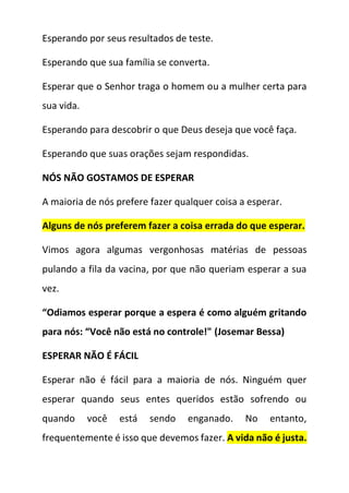Esperando por seus resultados de teste.
Esperando que sua família se converta.
Esperar que o Senhor traga o homem ou a mulher certa para
sua vida.
Esperando para descobrir o que Deus deseja que você faça.
Esperando que suas orações sejam respondidas.
NÓS NÃO GOSTAMOS DE ESPERAR
A maioria de nós prefere fazer qualquer coisa a esperar.
Alguns de nós preferem fazer a coisa errada do que esperar.
Vimos agora algumas vergonhosas matérias de pessoas
pulando a fila da vacina, por que não queriam esperar a sua
vez.
“Odiamos esperar porque a espera é como alguém gritando
para nós: “Você não está no controle!" (Josemar Bessa)
ESPERAR NÃO É FÁCIL
Esperar não é fácil para a maioria de nós. Ninguém quer
esperar quando seus entes queridos estão sofrendo ou
quando você está sendo enganado. No entanto,
frequentemente é isso que devemos fazer. A vida não é justa.
 