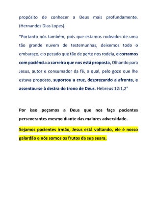 propósito de conhecer a Deus mais profundamente.
(Hernandes Dias Lopes).
“Portanto nós também, pois que estamos rodeados de uma
tão grande nuvem de testemunhas, deixemos todo o
embaraço, e o pecado que tão de perto nos rodeia, e corramos
com paciência a carreira que nos está proposta, Olhando para
Jesus, autor e consumador da fé, o qual, pelo gozo que lhe
estava proposto, suportou a cruz, desprezando a afronta, e
assentou-se à destra do trono de Deus. Hebreus 12:1,2”
Por isso peçamos a Deus que nos faça pacientes
perseverantes mesmo diante das maiores adversidade.
Sejamos pacientes irmão, Jesus está voltando, ele é nosso
galardão e nós somos os frutos da sua seara.
 