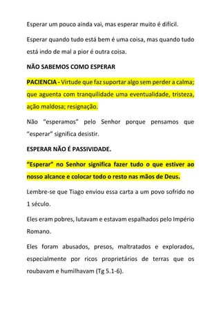 Esperar um pouco ainda vai, mas esperar muito é difícil.
Esperar quando tudo está bem é uma coisa, mas quando tudo
está indo de mal a pior é outra coisa.
NÃO SABEMOS COMO ESPERAR
PACIENCIA - Virtude que faz suportar algo sem perder a calma;
que aguenta com tranquilidade uma eventualidade, tristeza,
ação maldosa; resignação.
Não “esperamos” pelo Senhor porque pensamos que
“esperar” significa desistir.
ESPERAR NÃO É PASSIVIDADE.
“Esperar” no Senhor significa fazer tudo o que estiver ao
nosso alcance e colocar todo o resto nas mãos de Deus.
Lembre-se que Tiago enviou essa carta a um povo sofrido no
1 século.
Eles eram pobres, lutavam e estavam espalhados pelo Império
Romano.
Eles foram abusados, presos, maltratados e explorados,
especialmente por ricos proprietários de terras que os
roubavam e humilhavam (Tg 5.1-6).
 