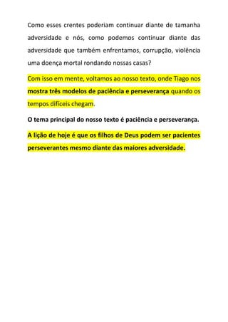 Como esses crentes poderiam continuar diante de tamanha
adversidade e nós, como podemos continuar diante das
adversidade que também enfrentamos, corrupção, violência
uma doença mortal rondando nossas casas?
Com isso em mente, voltamos ao nosso texto, onde Tiago nos
mostra três modelos de paciência e perseverança quando os
tempos difíceis chegam.
O tema principal do nosso texto é paciência e perseverança.
A lição de hoje é que os filhos de Deus podem ser pacientes
perseverantes mesmo diante das maiores adversidade.
 