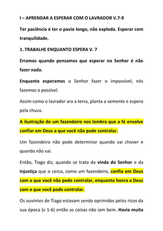 I – APRENDAR A ESPERAR COM O LAVRADOR V.7-9
Ter paciência é ter o pavio longo, não exploda. Esperar com
tranquilidade.
1. TRABALHE ENQUANTO ESPERA V. 7
Erramos quando pensamos que esperar no Senhor é não
fazer nada.
Enquanto esperamos o Senhor fazer o impossível, nós
fazemos o possível.
Assim como o lavrador ara a terra, planta a semente e espera
pela chuva.
A ilustração de um fazendeiro nos lembra que a fé envolve
confiar em Deus o que você não pode controlar.
Um fazendeiro não pode determinar quando vai chover e
quando não vai.
Então, Tiago diz, quando se trata da vinda do Senhor e da
injustiça que o cerca, como um fazendeiro, confia em Deus
com o que você não pode controlar, enquanto honra a Deus
com o que você pode controlar.
Os ouvintes de Tiago estavam sendo oprimidos pelos ricos da
sua época (v 1-6) então as coisas não iam bem. Havia muita
 