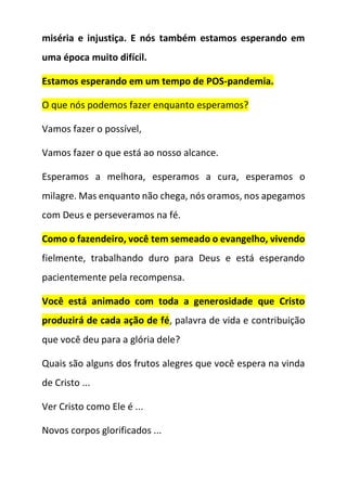 miséria e injustiça. E nós também estamos esperando em
uma época muito difícil.
Estamos esperando em um tempo de POS-pandemia.
O que nós podemos fazer enquanto esperamos?
Vamos fazer o possível,
Vamos fazer o que está ao nosso alcance.
Esperamos a melhora, esperamos a cura, esperamos o
milagre. Mas enquanto não chega, nós oramos, nos apegamos
com Deus e perseveramos na fé.
Como o fazendeiro, você tem semeado o evangelho, vivendo
fielmente, trabalhando duro para Deus e está esperando
pacientemente pela recompensa.
Você está animado com toda a generosidade que Cristo
produzirá de cada ação de fé, palavra de vida e contribuição
que você deu para a glória dele?
Quais são alguns dos frutos alegres que você espera na vinda
de Cristo ...
Ver Cristo como Ele é ...
Novos corpos glorificados ...
 