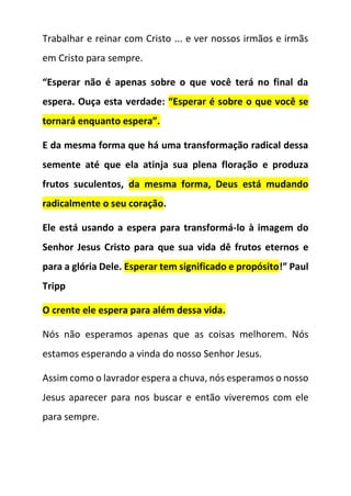 Trabalhar e reinar com Cristo ... e ver nossos irmãos e irmãs
em Cristo para sempre.
“Esperar não é apenas sobre o que você terá no final da
espera. Ouça esta verdade: “Esperar é sobre o que você se
tornará enquanto espera”.
E da mesma forma que há uma transformação radical dessa
semente até que ela atinja sua plena floração e produza
frutos suculentos, da mesma forma, Deus está mudando
radicalmente o seu coração.
Ele está usando a espera para transformá-lo à imagem do
Senhor Jesus Cristo para que sua vida dê frutos eternos e
para a glória Dele. Esperar tem significado e propósito!” Paul
Tripp
O crente ele espera para além dessa vida.
Nós não esperamos apenas que as coisas melhorem. Nós
estamos esperando a vinda do nosso Senhor Jesus.
Assim como o lavrador espera a chuva, nós esperamos o nosso
Jesus aparecer para nos buscar e então viveremos com ele
para sempre.
 