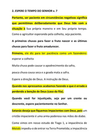 2. ESPERE O TEMPO DO SENHOR v. 7
Portanto, ser paciente em circunstâncias negativas significa
que permitimos deliberadamente que Deus lide com a
situação à Sua própria maneira e em Seu próprio tempo.
Como o agricultor esperando pela colheita, seja paciente.
A primeiras chuvas para fazer o fruto nascer e as últimas
chuvas para fazer o fruto amadurecer.
Primeiro, ele diz para ter paciência como um fazendeiro:
esperar a colheita
Muita chuva pode causar o apodrecimento da safra,
pouca chuva causa seca e a geada mata a safra.
Espere a direção de Deus. A instrução de Deus.
Quando nos apressamos acabamos fazendo o que é errado e
perdendo a benção de Deus (caso da fila).
Quando você for injustiçado, seja por um crente ou
descrente, espere pacientemente no Senhor.
Satanás deseja que fiquemos impacientes com Deus, pois um
cristão impaciente é uma arma poderosa nas mãos do diabo.
Como vimos em nosso estudo de Tiago 1, a impaciência de
Moisés impediu-o de entrar na Terra Prometida; a impaciência
 