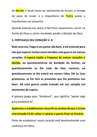 de Abraão e Sarah levou ao nascimento de Ismael, o inimigo
do povo de Israel, e a impaciência de Pedro quase o
transformou em assassino.
Quando Satanás nos ataca, é fácil ficar impacientes, correr na
frente de Deus e, como resultado, perder a bênção de Deus
3. FORTALEÇA SEU CORAÇÃO V. 8
Mais uma vez, Tiago é um pastor tão bom, e ele entende para
nós que esperar muitas vezes introduz uma guerra em nossos
corações. A espera expõe a fraqueza de nossos corações à
dúvida, ao questionamento da bondade do Senhor, ao
questionamento se Ele está, de fato, conosco, ao
questionamento se Ele estará em nossas vidas, fiel às Suas
promessas, se Ele fará as provisões que Ele prometeu nos
fazer. Há uma guerra sendo travada em seu coração em
momentos de espera.
A palavra grega para "fortalecei”, que significa "apoiar algo
para estabilizá-lo”.
Apoiemos e estabilizemos nossa fé na certeza de que o Cristo
entronizado há de voltar e colocar o ponto final na história.
Parte de estabelecer nosso coração está desenvolvendo uma
confiança em Deus.
 