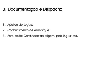 3. Documentação e Despacho


1. Apólice de seguro
2. Conhecimento de embarque
3. Para envio: Certificado de origem, packing list etc.
 