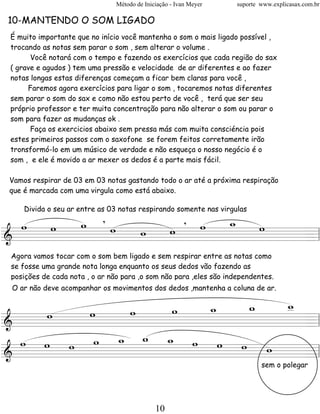 Método de Iniciação - Ivan Meyer    suporte www.explicasax.com.br

10-MANTENDO O SOM LIGADO
 É muito importante que no início você mantenha o som o mais ligado possível ,
 trocando as notas sem parar o som , sem alterar o volume .
       Você notará com o tempo e fazendo os exercícios que cada região do sax
 ( grave e agudos ) tem uma pressão e velocidade de ar diferentes e ao fazer
 notas longas estas diferenças começam a ficar bem claras para você ,
      Faremos agora exercícios para ligar o som , tocaremos notas diferentes
 sem parar o som do sax e como não estou perto de você , terá que ser seu
 próprio professor e ter muita concentração para não alterar o som ou parar o
 som para fazer as mudanças ok .
       Faça os exercicios abaixo sem pressa más com muita consciéncia pois
 estes primeiros passos com o saxofone se forem feitos corretamente irão
 tronsformó-lo em um músico de verdade e não esqueça o nosso negócio é o
 som , e ele é movido a ar mexer os dedos é a parte mais fácil.

Vamos respirar de 03 em 03 notas gastando todo o ar até a próxima respiração
que é marcada com uma virgula como está abaixo.

    Divida o seu ar entre as 03 notas respirando somente nas virgulas

  w w w , w     , w _
                    w w
            w w
========================= l
&                       =
 Agora vamos tocar com o som bem ligado e sem respirar entre as notas como
 se fosse uma grande nota longa enquanto os seus dedos vão fazendo as
 posições de cada nota , o ar não para ,o som não para ,eles são independentes.
 O ar não deve acompanhar os movimentos dos dedos ,mantenha a coluna de ar.

                   w   _
                       w     w
                             _   _
                                 w
                                 _
     w   w    w
========================= l
&                                  =
  w       w _ _
            w   w _
                  w  w
    w  w                 w w   w
========================= l
&                                  =
                                                                            sem o polegar




                                              10
 