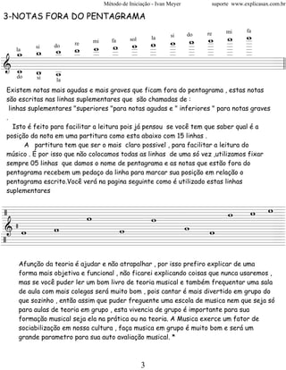 Método de Iniciação - Ivan Meyer         suporte www.explicasax.com.br

3-NOTAS FORA DO PENTAGRAMA

                           _ _ _ _ _
                                   w
                               w w _
                           w _ _ _ _
                             w _ _ _
                                                                              mi      fa

                     w w
                                                                        re


         _ _ _ _ _ _ _ _ _ _ _
                                                           si      do

              w w _ _ _
         w _ _ _ _ _ _ _ _ _ _
                        la

           w _ _ _ _ _ _ _ _ _
              mi fa sol

   w w
  _ _ _
        do re
     si
  la


========================= l l
& _ _ _
   w w _                             =
   do
         wsi    la
Existem notas mais agudas e mais graves que ficam fora do pentagrama , estas notas
são escritas nas linhas suplementares que são chamadas de :
  linhas suplementares "superiores "para notas agudas e " inferiores " para notas graves
.
    Isto é feito para facilitar a leitura pois já pensou se você tem que saber qual é a
posição da nota em uma partitura como esta abaixo com 15 linhas .
        A partitura tem que ser o mais claro possivel , para facilitar a leitura do
músico . É por isso que não colocamos todas as linhas de uma só vez ,utilizamos fixar
sempre 05 linhas que damos o nome de pentagrama e as notas que estão fora do
pentagrama recebem um pedaço da linha para marcar sua posição em relação o
pentagrama escrito.Você verá na pagina seguinte como é utilizado estas linhas
suplementares


/                    w w w=
=========================
        w    w
 &/w w     w    w
=========================
                   w      =
/
========================= =
    Afunção da teoria é ajudar e não atrapalhar , por isso prefiro explicar de uma
    forma mais objetiva e funcional , não ficarei explicando coisas que nunca usaremos ,
    mas se você puder ler um bom livro de teoria musical e também frequentar uma sala
    de aula com mais colegas será muito bom , pois cantar é mais divertido em grupo do
    que sozinho , então assim que puder freguente uma escola de musica nem que seja só
    para aulas de teoria em grupo , esta vivencia de grupo é importante para sua
    formação musical seja ela na prática ou na teoria. A Musica exerce um fator de
    sociabilização em nossa cultura , faça musica em grupo é muito bom e será um
    grande parametro para sua auto avaliação musical. *



                                               3
 