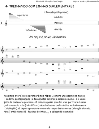 Método de Iniciação - Ivan Meyer   suporte www.explicasax.com.br

  4- TREINANDO COM LINHAS SUPLEMENTARES

     _
     __                                  ( fora do pentagrama )
     ___ superiores
     ____
     _____
     ______
     _______
     ________
                                                    AGUDOS


/ &
========================= l
        ________
                 MEDIOS
                        =
         _______             ______
                               _____
                                ____
                     inferiores  ___
                                  __                 GRAVES
                                   _
                         COLOQUE O NOME NAS NOTAS


                        w w _ _ _
                    w           w
                            w w _
        w _ w _ _ w _ w _ _ _ _ _
          w     w
              w _   _
  w w w
========================= l
&                                 =
  w w w
  _ _ _
  _ _ _
  _   _
        w w w               w w w
              _ _ _ _ _ w w
========================= l
&             w w _ _ _
                  w w w           =
                    w       w
    w             w _ _ _ w _
                    _ w w   _
  w   w w w w w w
========================= l
&                             _ _=
                              w w
                w   _ _ _
                      w
                    w _ w
                    _ _ _ w _
            w
          w _   _   _ _     w
& _ _ w w
========================= l   _ _=
  _ w
  w           _
              w   _
                  w           w _
                                w
 Faça mais exercícios e aprenderá mais rápido , compre um caderno de musica
  ( caderno pentagramado ) e faça muitas bolinhas e coloque o nome , é o unico
 jeito de acelerar o processo . O primeiro passo para ler uma partitura é saber
 qual o nome da nota ( identificar ) depois é saber onde ela fica no instrumento
  ( digitação ) só depois aprendera o valor de tempo destas notas ( duração de cada
 nota ) então vamos lá , fazendo bolinhas ..... e colocando o nominho!




                                              4
 