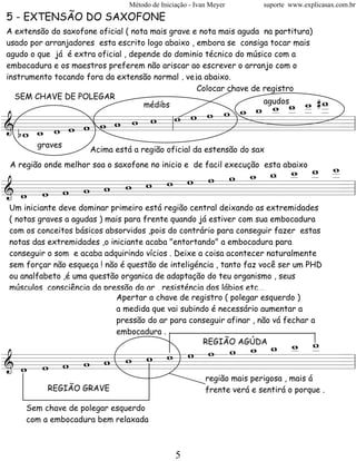 Método de Iniciação - Ivan Meyer        suporte www.explicasax.com.br
5 - EXTENSÃO DO SAXOFONE
A extensão do saxofone oficial ( nota mais grave e nota mais aguda na partitura)
usado por arranjadores esta escrito logo abaixo , embora se consiga tocar mais
agudo o que já é extra oficial , depende do dominio técnico do músico com a
embocadura e os maestros preferem não ariscar ao escrever o arranjo com o
instrumento tocando fora da extensão normal , veja abaixo.
                                                  Colocar chave de registro

                                 w _ _ _ #_
                                       w w
                                     w _ _
                                   w _ _ _
  SEM CHAVE DE POLEGAR

                       w w w w _ _ _
                               w    médios                         agudos

                   w
& b_ _ w w w w w w
========================= l
   w w               l                      =
        graves
                      Acima está a região oficial da estensão do sax


                        w w _ _ _
                                w
                            w w _
                      w _ _ _ _ _
 A região onde melhor soa o saxofone no inicio e de facil execução esta abaixo

            w w w w w
& w w w w w
========================= l       =
 Um iniciante deve dominar primeiro está região central deixando as extremidades
 ( notas graves a agudas ) mais para frente quando já estiver com sua embocadura
 com os conceitos básicos absorvidos ,pois do contrário para conseguir fazer estas
 notas das extremidades ,o iniciante acaba "entortando" a embocadura para
 conseguir o som e acaba adquirindo vícios . Deixe a coisa acontecer naturalmente
 sem forçar não esqueça ! não é questão de inteligéncia , tanto faz você ser um PHD
 ou analfabeto ,é uma questão organica de adaptação do teu organismo , seus
 músculos ,consciência da pressão do ar , resisténcia dos lábios etc...
                             Apertar a chave de registro ( polegar esquerdo )
                             a medida que vai subindo é necessário aumentar a
                             pressão do ar para conseguir afinar , não vá fechar a
                             embocadura .
                            w w
                      w _ _ _ _
                        w w _ _
            w w w w w
                                                     REGIÃO AGÚDA

& w w w w w
========================= l     =
                                                         região mais perigosa , mais á
           REGIÃO GRAVE                                  frente verá e sentirá o porque .

     Sem chave de polegar esquerdo
     com a embocadura bem relaxada



                                               5
 