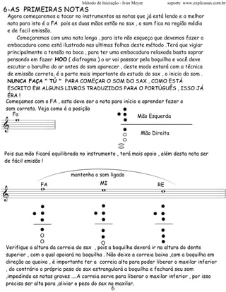 Método de Iniciação - Ivan Meyer        suporte www.explicasax.com.br
6-AS PRIMEIRAS NOTAS
 Agora começaremos a tocar no instrumentos as notas que já está lendo e a melhor
 nota para isto é o FA pois as duas mãos estão no sax , o som fica na região média
 e de facil emissão.
     Começaremos com uma nota longa , para isto não esqueça que devemos fazer a
 embocadura como está ilustrado nas ultimas folhas deste método .Terá que vigiar
 principalmente a tensão na boca , para ter uma embocadura relaxada basta soprar
 pensando em fazer HOO ( diafragma ) o ar vai passsar pela boquilha e você deve
 escutar o barulho do ar antes do som aparecer , deste modo estará com a técnica
 de emissão correta, é a parte mais importante do estudo do sax , o inicio do som .
 NUNCA FAÇA " TÚ " PARA COMEÇAR O SOM DO SAX , COMO ESTÁ




                                                   ..
 ESCRITO EM ALGUNS LIVROS TRADUZIDOS PARA O PORTÚGUÊS , ISSO JÁ




                                                    .
 ÉRA !
Começamos com o FA , esta deve ser a nota para início e aprender fazer o




                                                    .
som correto. Veja como é a posição
  wFa                                                  Mão Esquerda

====== l
&    =
                                                              Mão Direita



Pois sua mão ficará equilibrada no instrumento , terá mais apoio , além desta nota ser
de fácil emisão !

                            mantenha o som ligado

     w

            .                         .                             .
           w       w
           MI  FA RE




            .
           ..                        ..                            ..
========================= l
&                       =


            .                         .
                                      .                             .
                                                                    .
               O
               O
                                      .   O
                                                                    .
                                                                    .
Verifique a altura da correia do sax , pois a boquilha deverá ir na altura do dente
superior , com o qual apoiará na boquilha . Não deixe a correia baixa ,com a boquilha em
direção ao queixo , é importante ter a correia alta para poder liberar o maxilar inferior
, do contrário o próprio peso do sax estrangulará a boquilha e fechará seu som
,impedindo as notas graves ....A correia serve para liberar o maxilar inferior , por isso
precisa ser alta para ,aliviar o peso do sax no maxilar.
                                               6
 
