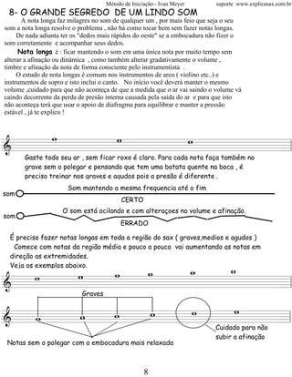 Método de Iniciação - Ivan Meyer       suporte www.explicasax.com.br
 8- O GRANDE SEGREDO DE UM LINDO SOM
       A nota longa faz milagres no som de qualquer um , por mais feio que seja o seu
som a nota longa resolve o problema , não há como tocar bem sem fazer notas longas.
     De nada adianta ter os "dedos mais rápidos do oeste" se a embocadura não fizer o
som corretamente e acompanhar seus dedos.
     Nota longa é : ficar mantendo o som em uma única nota por muito tempo sem
alterar a afinação ou dinámica , como também alterar gradativamente o volume ,
timbre e afinação da nota de forma consciente pelo instrumentista .
     O estudo de nota longas é comum nos instrumentos de arco ( violino etc..) e
instrumentos de sopro e isto inclui o canto. No início você deverá manter o mesmo
volume ,cuidado para que não aconteça de que a medida que o ar vai saindo o volume vá
caindo decorrente da perda de presão interna causada pela saida do ar e para que isto
não aconteça terá que usar o apoio de diafragma para equilibrar e manter a pressão
estável , já te explico !


    w     w     w
========================= l
&                       =
       Gaste todo seu ar , sem ficar roxo é claro. Para cada nota faça também no
       grave sem o polegar e pensando que tem uma batata quente na boca , é
       preciso treinar nos graves e agudos pois a presão é diferente .
                      Som mantendo a mesma frequencia até o fim
som
                                          CERTO
                    O som está ocilando e com alteraçoes no volume e afinação.
som
                                         ERRADO

  É preciso fazer notas longas em toda a região do sax ( graves,medios e agudos )
   Comece com notas da região média e pouco a pouco vai aumentando as notas em
  direção as extremidades.

          w  w   _
                 w  w
                    _
  Veja os exemplos abaixo.
   w   w
========================= l
&                       =
                           Graves


          w  w   w  w
   w   w
========================= l
&                       =
                                                                           Cuidado para não
                                                                           subir a afinação
 Notas sem o polegar com a embocadura mais relaxada



                                                   8
 