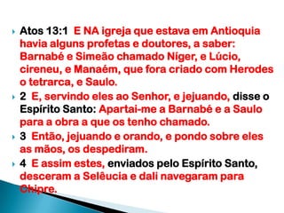 Atos 13:1  E NA igreja que estava em Antioquia havia alguns profetas e doutores, a saber: Barnabé e Simeão chamado Níger, e Lúcio, cireneu, e Manaém, que fora criado com Herodes o tetrarca, e Saulo.2  E, servindo eles ao Senhor, e jejuando, disse o Espírito Santo: Apartai-me a Barnabé e a Saulo para a obra a que os tenho chamado.3  Então, jejuando e orando, e pondo sobre eles as mãos, os despediram.4  E assim estes, enviados pelo Espírito Santo, desceram a Selêucia e dali navegaram para Chipre.