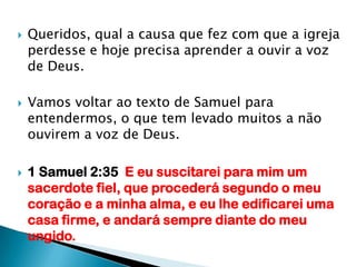Queridos, qual a causa que fez com que a igreja perdesse e hoje precisa aprender a ouvir a voz de Deus.Vamos voltar ao texto de Samuel para entendermos, o que tem levado muitos a não ouvirem a voz de Deus.1 Samuel 2:35  E eu suscitarei para mim um sacerdote fiel, que procederá segundo o meu coração e a minha alma, e eu lhe edificarei uma casa firme, e andará sempre diante do meu ungido. 