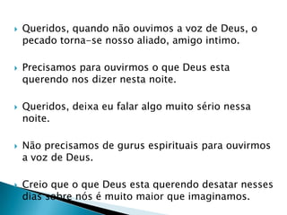 Queridos, quando não ouvimos a voz de Deus, o pecado torna-se nosso aliado, amigo intimo.Precisamos para ouvirmos o que Deus esta querendo nos dizer nesta noite.Queridos, deixa eu falar algo muito sério nessa noite.Não precisamos de gurus espirituais para ouvirmos a voz de Deus.Creio que o que Deus esta querendo desatar nesses dias sobre nós é muito maior que imaginamos.
