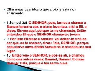 Olha meus queridos o que a biblia esta nos ensinando.1 Samuel 3:8  O SENHOR, pois, tornou a chamar a Samuel terceira vez, e ele se levantou, e foi a Eli, e disse: Eis-me aqui, porque tu me chamaste. Então entendeu Eli que o SENHOR chamava o jovem.9  Por isso Eli disse a Samuel: Vai deitar-te e há de ser que, se te chamar, dirás: Fala, SENHOR, porque o teu servo ouve. Então Samuel foi e se deitou no seu lugar.10  Então veio o SENHOR, e pôs-se ali, e chamou como das outras vezes: Samuel, Samuel. E disse Samuel: Fala, porque o teu servo ouve.