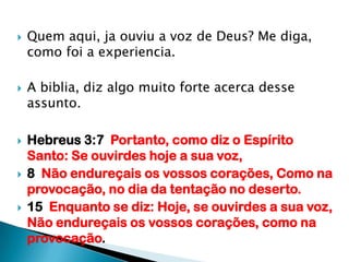 Quem aqui, ja ouviu a voz de Deus? Me diga, como foi a experiencia.A biblia, diz algo muito forte acerca desse assunto.Hebreus 3:7  Portanto, como diz o Espírito Santo: Se ouvirdes hoje a sua voz,8  Não endureçais os vossos corações, Como na provocação, no dia da tentação no deserto.15  Enquanto se diz: Hoje, se ouvirdes a sua voz, Não endureçais os vossos corações, como na provocação.