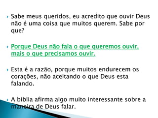 Sabe meus queridos, eu acredito que ouvir Deus não é uma coisa que muitos querem. Sabe por que?Porque Deus não fala o que queremos ouvir, mais o que precisamos ouvir.Esta é a razão, porque muitos endurecem os corações, não aceitando o que Deus esta falando.A biblia afirma algo muito interessante sobre a maneira de Deus falar.