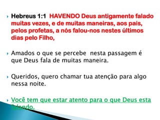 Hebreus 1:1  HAVENDO Deus antigamente falado muitas vezes, e de muitas maneiras, aos pais, pelos profetas, a nós falou-nos nestes últimos dias pelo Filho,Amados o que se percebe  nesta passagem é que Deus fala de muitas maneira.Queridos, quero chamar tua atenção para algo nessa noite.Você tem que estar atento para o que Deus esta falando.