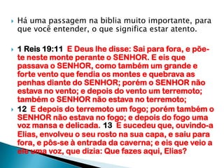 Há uma passagem na biblia muito importante, para que você entender, o que significa estar atento.1 Reis 19:11  E Deus lhe disse: Sai para fora, e põe-te neste monte perante o SENHOR. E eis que passava o SENHOR, como também um grande e forte vento que fendia os montes e quebrava as penhas diante do SENHOR; porém o SENHOR não estava no vento; e depois do vento um terremoto; também o SENHOR não estava no terremoto;12  E depois do terremoto um fogo; porém também o SENHOR não estava no fogo; e depois do fogo uma voz mansa e delicada.13  E sucedeu que, ouvindo-a Elias, envolveu o seu rosto na sua capa, e saiu para fora, e pôs-se à entrada da caverna; e eis que veio a ele uma voz, que dizia: Que fazes aqui, Elias?