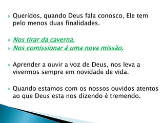 Queridos, quando Deus fala conosco, Ele tem pelo menos duas finalidades.Nos tirar da caverna.Nos comissionar á uma nova missão.Aprender a ouvir a voz de Deus, nos leva a vivermos sempre em novidade de vida.Quando estamos com os nossos ouvidos atentos ao que Deus esta nos dizendo é tremendo.