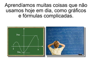 Aprendíamos muitas coisas que não usamos hoje em dia, como gráficos e fórmulas complicadas. 