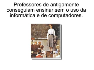 Professores de antigamente conseguiam ensinar sem o uso da informática e de computadores. 