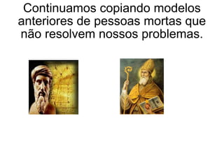 Continuamos copiando modelos anteriores de pessoas mortas que não resolvem nossos problemas. 