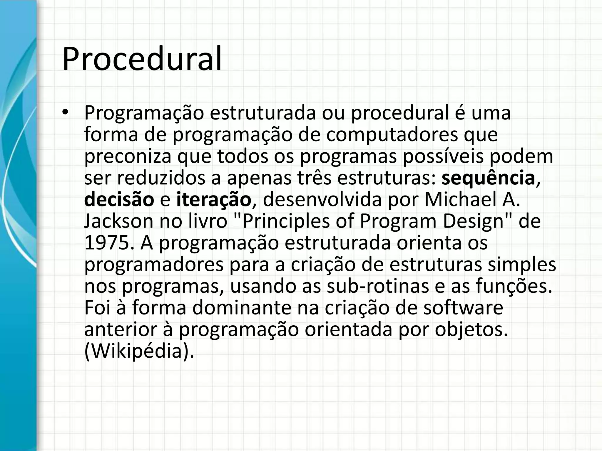 Procedural
• Programação estruturada ou procedural é uma
forma de programação de computadores que
preconiza que todos os programas possíveis podem
ser reduzidos a apenas três estruturas: sequência,
decisão e iteração, desenvolvida por Michael A.
Jackson no livro "Principles of Program Design" de
1975. A programação estruturada orienta os
programadores para a criação de estruturas simples
nos programas, usando as sub-rotinas e as funções.
Foi à forma dominante na criação de software
anterior à programação orientada por objetos.
(Wikipédia).
 