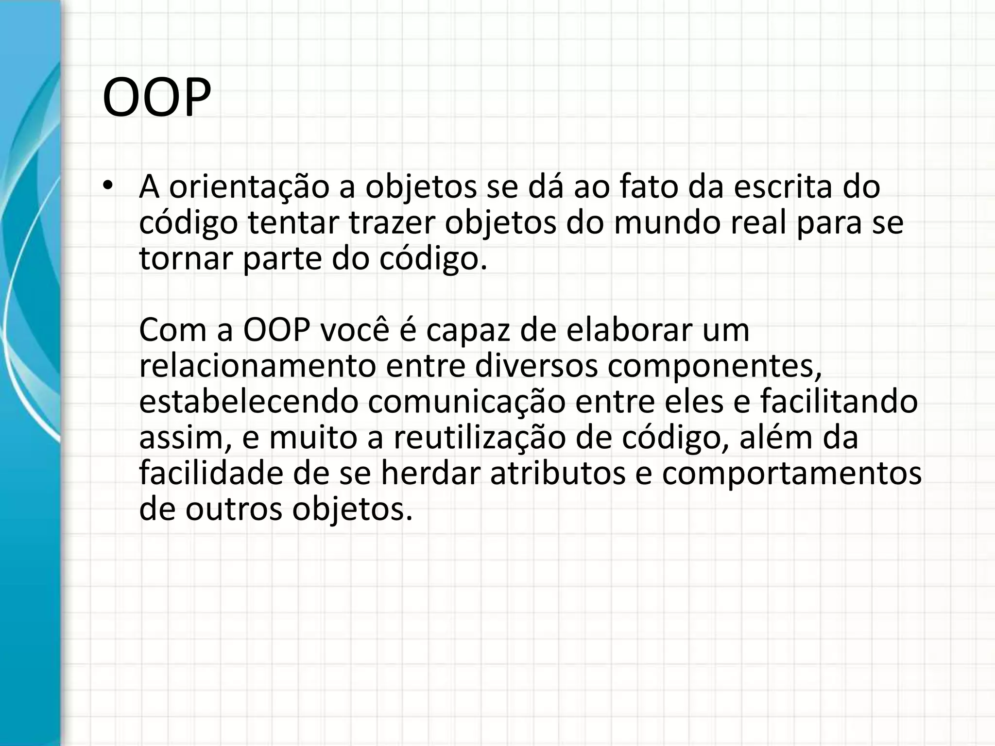 OOP
• A orientação a objetos se dá ao fato da escrita do
código tentar trazer objetos do mundo real para se
tornar parte do código.
Com a OOP você é capaz de elaborar um
relacionamento entre diversos componentes,
estabelecendo comunicação entre eles e facilitando
assim, e muito a reutilização de código, além da
facilidade de se herdar atributos e comportamentos
de outros objetos.
 