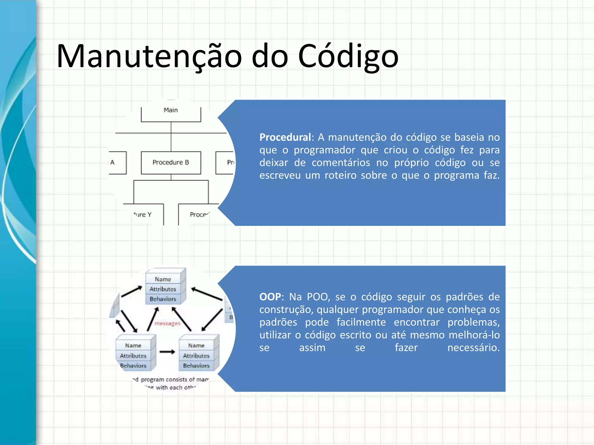 Manutenção do Código
Procedural: A manutenção do código se baseia no
que o programador que criou o código fez para
deixar de comentários no próprio código ou se
escreveu um roteiro sobre o que o programa faz.
OOP: Na POO, se o código seguir os padrões de
construção, qualquer programador que conheça os
padrões pode facilmente encontrar problemas,
utilizar o código escrito ou até mesmo melhorá-lo
se assim se fazer necessário.
 