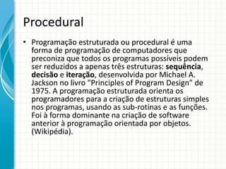Procedural
• Programação estruturada ou procedural é uma
forma de programação de computadores que
preconiza que todos os programas possíveis podem
ser reduzidos a apenas três estruturas: sequência,
decisão e iteração, desenvolvida por Michael A.
Jackson no livro "Principles of Program Design" de
1975. A programação estruturada orienta os
programadores para a criação de estruturas simples
nos programas, usando as sub-rotinas e as funções.
Foi à forma dominante na criação de software
anterior à programação orientada por objetos.
(Wikipédia).
 