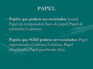 PAPEL
• Papéis que podem ser reciclados: Jornal;
Papel de computador; Saco de papel; Papel de
escritório; Cadernos.
•
Papéis que NÃO podem ser reciclados: Papel
engordurado; Carbono; Celofane; Papel
plastificado; Papel parafinado (fax).
 
