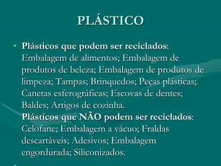 PLÁSTICO
• Plásticos que podem ser reciclados:
Embalagem de alimentos; Embalagem de
produtos de beleza; Embalagem de produtos de
limpeza; Tampas; Brinquedos; Peças plásticas;
Canetas esferográficas; Escovas de dentes;
Baldes; Artigos de cozinha.
Plásticos que NÃO podem ser reciclados:
Celofane; Embalagem a vácuo; Fraldas
descartáveis; Adesivos; Embalagem
engordurada; Siliconizados.
 