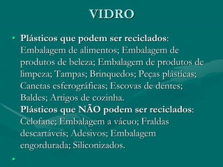 VIDRO
• Plásticos que podem ser reciclados:
Embalagem de alimentos; Embalagem de
produtos de beleza; Embalagem de produtos de
limpeza; Tampas; Brinquedos; Peças plásticas;
Canetas esferográficas; Escovas de dentes;
Baldes; Artigos de cozinha.
Plásticos que NÃO podem ser reciclados:
Celofane; Embalagem a vácuo; Fraldas
descartáveis; Adesivos; Embalagem
engordurada; Siliconizados.
•
 